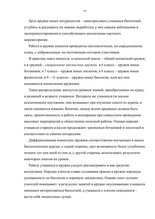 Цель кружка юных натуралистов – заинтересовать учащихся биологией,
углубить и расширить их знания, выработать у них навыки наблюдения и
экспериментирования и способствовать воспитанию научного
мировоззрения.
Работа в кружке юннатов проводится систематически, по определенному
плану, с добровольным, но постоянным составом участников.
В практике школ имеются: в начальной школе – общий юннатский кружок,
а в средней – специальные поклассные кружки: в 6 классе – кружок юных
ботаников; в 7 классе – кружок юных зоологов; в 8 классе – кружок юных
физиологов; в 9 – 11 классах – кружок юных биологов, хотя все они
называются юннатскими кружками.
Такое распределение диктуется уровнем знаний, приобретенных по курсу,
и разницей в возрасте учащихся. Интересы же учащихся (за малым
исключением) постоянны: они возникают при изучении одного из курсов, а
затем сменяются новыми. Конечно, между всеми кружками должна быть
связь, преемственность в работе и кооперация при совместном проведении
массовых мероприятий и общественно полезной работы. Однако нередко
учащиеся старших классов продолжают заниматься ботаникой и зоологией в
соответствии со своими интересами.
Дифференциация юннатских кружков соответственно изучаемым в школе
биологическим курсам, с одной стороны, дает возможность более углубленно
познать тот или иной из них и, с другой стороны, использовать результаты
некоторых опытов на уроках.
Работу учащихся в кружке следует рассматривать и как средство
воспитания. Нередко учителя ставят условиями приема в кружок хорошую
успеваемость по биологии и хорошую дисциплину. Однако опыт лучших
учителей показывает: в результате занятий в кружке неуспевающие учащиеся
начинают интересоваться биологией, а учащиеся с плохим поведением –
вести себя значительно лучше.
68
 