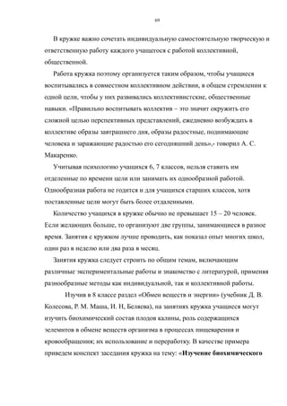 В кружке важно сочетать индивидуальную самостоятельную творческую и
ответственную работу каждого учащегося с работой коллективной,
общественной.
Работа кружка поэтому организуется таким образом, чтобы учащиеся
воспитывались в совместном коллективном действии, в общем стремлении к
одной цели, чтобы у них развивались коллективистские, общественные
навыки. «Правильно воспитывать коллектив – это значит окружить его
сложной целью перспективных представлений, ежедневно возбуждать в
коллективе образы завтрашнего дня, образы радостные, поднимающие
человека и заражающие радостью его сегодняшний день»,- говорил А. С.
Макаренко.
Учитывая психологию учащихся 6, 7 классов, нельзя ставить им
отделенные по времени цели или занимать их однообразной работой.
Однообразная работа не годится и для учащихся старших классов, хотя
поставленные цели могут быть более отдаленными.
Количество учащихся в кружке обычно не превышает 15 – 20 человек.
Если желающих больше, то организуют две группы, занимающиеся в разное
время. Занятия с кружком лучше проводить, как показал опыт многих школ,
один раз в неделю или два раза в месяц.
Занятия кружка следует строить по общим темам, включающим
различные экспериментальные работы и знакомство с литературой, применяя
разнообразные методы как индивидуальной, так и коллективной работы.
Изучив в 8 классе раздел «Обмен веществ и энергии» (учебник Д. В.
Колесова, Р. М. Маша, И. Н, Беляева), на занятиях кружка учащиеся могут
изучить биохимический состав плодов калины, роль содержащихся
эелемнтов в обмене веществ организма в процессах пищеварения и
кровообращения; их использование и переработку. В качестве примера
приведем конспект заседания кружка на тему: «Изучение биохимического
69
 