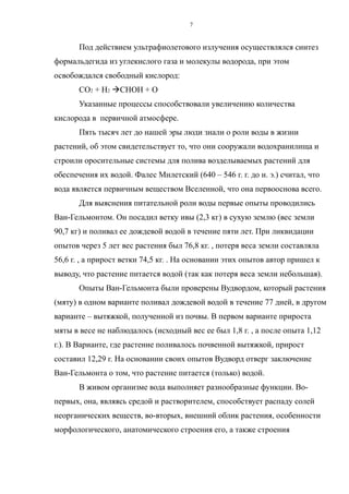 Под действием ультрафиолетового излучения осуществлялся синтез
формальдегида из углекислого газа и молекулы водорода, при этом
освобождался свободный кислород:
СО2 + Н2 СНОН + О
Указанные процессы способствовали увеличению количества
кислорода в первичной атмосфере.
Пять тысяч лет до нашей эры люди знали о роли воды в жизни
растений, об этом свидетельствует то, что они сооружали водохранилища и
строили оросительные системы для полива возделываемых растений для
обеспечения их водой. Фалес Милетский (640 – 546 г. г. до н. э.) считал, что
вода является первичным веществом Вселенной, что она первооснова всего.
Для выяснения питательной роли воды первые опыты проводились
Ван-Гельмонтом. Он посадил ветку ивы (2,3 кг) в сухую землю (вес земли
90,7 кг) и поливал ее дождевой водой в течение пяти лет. При ликвидации
опытов через 5 лет вес растения был 76,8 кг. , потеря веса земли составляла
56,6 г. , а прирост ветки 74,5 кг. . На основании этих опытов автор пришел к
выводу, что растение питается водой (так как потеря веса земли небольшая).
Опыты Ван-Гельмонта были проверены Вудвордом, который растения
(мяту) в одном варианте поливал дождевой водой в течение 77 дней, в другом
варианте – вытяжкой, полученной из почвы. В первом варианте прироста
мяты в весе не наблюдалось (исходный вес ее был 1,8 г. , а после опыта 1,12
г.). В Варианте, где растение поливалось почвенной вытяжкой, прирост
составил 12,29 г. На основании своих опытов Вудворд отверг заключение
Ван-Гельмонта о том, что растение питается (только) водой.
В живом организме вода выполняет разнообразные функции. Во-
первых, она, являясь средой и растворителем, способствует распаду солей
неорганических веществ, во-вторых, внешний облик растения, особенности
морфологического, анатомического строения его, а также строения
7
 