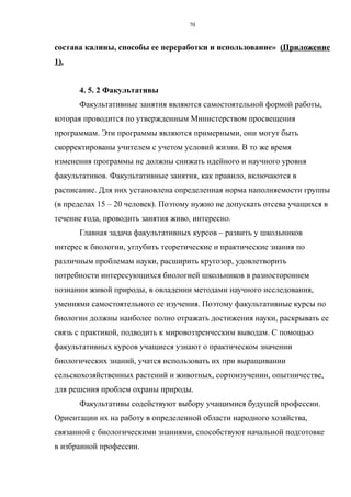 состава калины, способы ее переработки и использование» (Приложение
1).
4. 5. 2 Факультативы
Факультативные занятия являются самостоятельной формой работы,
которая проводится по утвержденным Министерством просвещения
программам. Эти программы являются примерными, они могут быть
скорректированы учителем с учетом условий жизни. В то же время
изменения программы не должны снижать идейного и научного уровня
факультативов. Факультативные занятия, как правило, включаются в
расписание. Для них установлена определенная норма наполняемости группы
(в пределах 15 – 20 человек). Поэтому нужно не допускать отсева учащихся в
течение года, проводить занятия живо, интересно.
Главная задача факультативных курсов – развить у школьников
интерес к биологии, углубить теоретические и практические знания по
различным проблемам науки, расширить кругозор, удовлетворить
потребности интересующихся биологией школьников в разностороннем
познании живой природы, в овладении методами научного исследования,
умениями самостоятельного ее изучения. Поэтому факультативные курсы по
биологии должны наиболее полно отражать достижения науки, раскрывать ее
связь с практикой, подводить к мировоззренческим выводам. С помощью
факультативных курсов учащиеся узнают о практическом значении
биологических знаний, учатся использовать их при выращивании
сельскохозяйственных растений и животных, сортоизучении, опытничестве,
для решения проблем охраны природы.
Факультативы содействуют выбору учащимися будущей профессии.
Ориентации их на работу в определенной области народного хозяйства,
связанной с биологическими знаниями, способствуют начальной подготовке
в избранной профессии.
70
 
