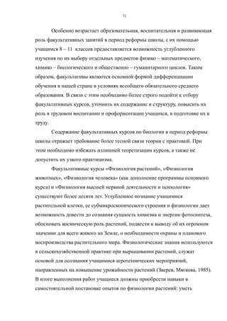Особенно возрастает образовательная, воспитательная и развивающая
роль факультативных занятий в период реформы школы, с их помощью
учащимся 8 – 11 классов предоставляется возможность углубленного
изучения по их выбору отдельных предметов физико – математического,
химико – биологического и общественно – гуманитарного циклов. Таким
образом, факультативы являются основной формой дифференциации
обучения в нашей стране в условиях всеобщего обязательного среднего
образования. В связи с этим необходимо более строго подойти к отбору
факультативных курсов, уточнить их содержание и структуру, повысить их
роль в трудовом воспитании и профориентации учащихся, в подготовке их к
труду.
Содержание факультативных курсов по биологии в период реформы
школы отражает требование более тесной связи теории с практикой. При
этом необходимо избежать излишней теоретизации курсов, а также не
допустить их узкого практицизма.
Факультативные курсы «Физиология растений», «Физиология
животных», «Физиология человека» (как дополнение программы основного
курса) и «Физиология высшей нервной деятельности и психология»
существуют более десяти лет. Углубленное познание учащимися
растительной клетки, ее субмикроскопического строения и физиологии дает
возможность довести до сознания сущность химизма и энергии фотосинтеза,
обосновать космическую роль растений, подвести к выводу об их огромном
значении для всего живого на Земле, о необходимости охраны и планового
воспроизводства растительного мира. Физиологические знания используются
в сельскохозяйственной практике при выращивании растений, служат
основой для осознания учащимися агротехнических мероприятий,
направленных на повышение урожайности растений (Зверев, Мягкова, 1985).
В итоге выполнения работ учащиеся должны приобрести навыки в
самостоятельной постановке опытов по физиологии растений: уметь
71
 