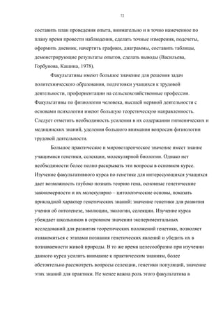 составить план проведения опыта, внимательно и в точно намеченное по
плану время провести наблюдения, сделать точные измерения, подсчеты,
оформить дневник, начертить графики, диаграммы, составить таблицы,
демонстрирующие результаты опытов, сделать выводы (Васильева,
Горбунова, Кашина, 1978).
Факультативы имеют большое значение для решения задач
политехнического образования, подготовки учащихся к трудовой
деятельности, профориентации на сельскохозяйственные профессии.
Факультативы по физиологии человека, высшей нервной деятельности с
основами психологии имеют большую теоретическую направленность.
Следует отметить необходимость усиления в их содержании гигиенических и
медицинских знаний, уделения большого внимания вопросам физиологии
трудовой деятельности.
Большое практическое и мировоззренческое значение имеет знание
учащимися генетики, селекции, молекулярной биологии. Однако нет
необходимости более полно раскрывать эти вопросы в основном курсе.
Изучение факультативного курса по генетике для интересующихся учащихся
дает возможность глубоко познать теорию гена, основные генетические
закономерности и их молекулярно – цитологические основы, показать
прикладной характер генетических знаний: значение генетики для развития
учения об онтогенезе, эволюции, экологии, селекции. Изучение курса
убеждает школьников в огромном значении экспериментальных
исследований для развития теоретических положений генетики, позволяет
ознакомиться с этапами познания генетических явлений и убедить их в
познаваемости живой природы. В то же время целесообразно при изучении
данного курса усилить внимание к практическим знаниям, более
обстоятельно рассмотреть вопросы селекции, генетики популяций, значение
этих знаний для практики. Не менее важна роль этого факультатива в
72
 