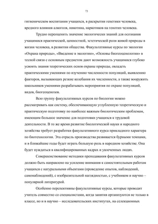 гигиеническом воспитании учащихся, в раскрытии генетики человека,
вредного влияния алкоголя, никотина, наркотиков на генотип человека.
Трудно переоценить значение экологически знаний для осознания
учащимися практической, ценностной, эстетической роли живой природы в
жизни человека, в развитии общества. Факультативные курсы по экологии
«Охрана природы», «Введение в экологию», «Основы биогеоценологии» в
тесной связи с основным предметом дают возможность учащимися глубоко
усвоить знания теоретических основ охраны природы, овладеть
практическими умениями по изучению численности популяций, выявлению
факторов, вызывающих резкие колебания их численности, а также вооружить
школьников умениями разрабатывать мероприятия по охране популяций,
видов, биогеоценозов.
Всю группу факультативных курсов по биологии можно
рассматривать как систему, обеспечивающую углубленную теоретическую и
практическую подготовку по наиболее важным биологическим проблемам,
имеющим большое значение для подготовки учащихся к трудовой
деятельности. В то же время развитие биологической науки и народного
хозяйства требует разработки факультативного курса прикладного характера
по биотехнологии. Эта отрасль производства развивается бурными темпами,
и в ближайшие годы будет играть большую роль в народном хозяйстве. Она
будет нуждаться в квалифицированных кадрах и увлеченных людях.
Совершенствование методики преподавания факультативных курсов
должно быть направлено на усиление внимания к самостоятельным работам
учащихся с натуральными объектами (проведение опытов, наблюдений,
самонаблюдений), с изобразительной наглядностью, с учебником и научно –
популярной литературой.
Особенно перспективны факультативные курсы, которые проводит
учитель совместно со специалистами, когда занятия организуются не только в
классе, но и в научно – исследовательских институтах, на селекционных
73
 