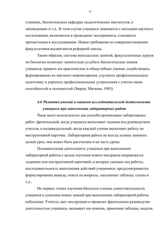 станциях, биологических кафедрах педагогических институтов, в
заповедниках и т.д.. В этом случае учащиеся знакомятся с методами научного
исследования, включаются в проведение эксперимента, становятся
причастными к исследованиям. Новые требования по совершенствованию
факультативов выдвигаются реформой школы.
Таким образом, система внеклассных занятий, факультативных курсов
по биологии позволяет значительно углубить биологические знания
учащихся, привить им практические и общеучебные умения, содействовать
формированию их научного мировоззрения, улучшить профессиональную
подготовку и укрепить профессиональные устремления с учетом своих
способностей и склонностей (Зверев, Мягкова, 1985).
4.6 Развитие умений и навыков исследовательской деятельности
учащихся при выполнении лабораторных работ
Чаще всего используются два способа организации лабораторных
работ: фронтальный, когда учащиеся выполняют задания под руководством
учителя, и индивидуальный, когда каждый ученик выполняет работу по
инструктивной карточке. Лабораторная работа не всегда должна занимать
целый урок, она может быть рассчитана и на часть урока.
Познавательная деятельность учащихся при выполнении
лабораторной работы с целью изучения нового материала направляется
заданием или инструктивной карточкой, в которых указаны ход работы,
последовательность выполнения действий учащимися; предусматривается
формулирование вывода, ответа на вопросы, заполнение таблицы, схемы и
т.д..
На первых этапах изучения биологии степень самостоятельности
учащихся в усвоении новых знаний при выполнении лабораторной работы
небольшая. Учитель дает инструкции и проводит фронтальное руководство
деятельностью учащихся, оказывает им помощь, привлекая таблицы, модели,
74
 