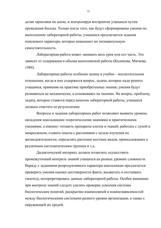 делая зарисовки на доске, и контролируя восприятие учащихся путем
проведения беседы. Только после того, как будут сформированы умения по
выполнению лабораторной работы, учащимся предлагаются задания
поискового характера, которые повышают их познавательную
самостоятельность.
Лабораторная работа может занимать весь урок или его часть. Это
зависит от содержания и объема выполняемой работы (Калинова, Мягкова,
1989).
Лабораторные работы особенно ценны в учебно – воспитательном
отношении, когда в них содержатся вопрос, задача, которые надо решить
учащимся, применяя на практике приобретенные знания; умения будут
развиваться не механически, а основываясь на знаниях. На вопрос, проблему,
задачу, которые ставятся перед началом лабораторной работы, учащиеся
должны ответить ее результатами.
Вопросы и задания лабораторных работ позволяют выявить уровень
овладения школьниками теоретическими знаниями и практическими
умениями, а именно: готовить препараты клеток и тканей; работать с лупой и
микроскопом; ставить опыты с растениями с целью изучения их
жизнедеятельности; определять растения местных видов, принадлежащих к
различным систематическим группам и т.д.
Дидактический материал должен позволять осуществить
промежуточный контроль знаний учащихся на разных уровнях сложности.
Наряду с заданиями репродуктивного характера школьникам предлагается
проверить умения оценки достоверности факта, выдвигать и отстаивать
гипотезу, интерпретировать данные лабораторной работы. Особое внимание
при контроле знаний следует уделять проверке усвоения системы
биологических понятий, раскрытию взаимосвязей и взаимозависимостей
между биологическими системами разного уровня организации, а также с
окружающей их средой.
75
 