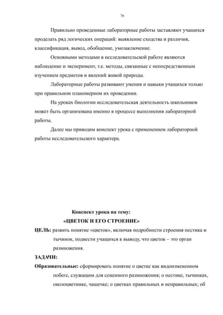 Правильно проведенные лабораторные работы заставляют учащихся
проделать ряд логических операций: выявление сходства и различия,
классификация, вывод, обобщение, умозаключение.
Основными методами в исследовательской работе являются
наблюдение и эксперимент, т.е. методы, связанные с непосредственным
изучением предметов и явлений живой природы.
Лабораторные работы развивают умения и навыки учащихся только
при правильном планомерном их проведении.
На уроках биологии исследовательская деятельность школьников
может быть организована именно в процессе выполнения лабораторной
работы.
Далее мы приводим конспект урока с применением лабораторной
работы исследовательского характера.
Конспект урока на тему:
«ЦВЕТОК И ЕГО СТРОЕНИЕ»
ЦЕЛЬ: развить понятие «цветок», включая подробности строения пестика и
тычинок, подвести учащихся к выводу, что цветок – это орган
размножения.
ЗАДАЧИ:
Образовательные: сформировать понятие о цветке как видоизмененном
побеге, служащим для семенного размножения; о пестике, тычинках,
околоцветнике, чашечке; о цветках правильных и неправильных; об
76
 