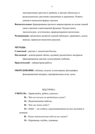 околоцветниках простом и двойном; о цветках обоеполых и
раздельнополых; растениях однодомных и двудомных. Развить
умения в написании формул цветков.
Воспитательные: формирование научного мировоззрения на основе знаний
связи строения и выполняемой функции. Осуществлять
экологическое, эстетическое, природоохранное воспитание.
Развивающие: продолжить развитие умений наблюдать, сравнивать, делать
выводы, правильно выполнять рисунки.
МЕТОДЫ:
Словесный – рассказ с элементами беседы.
Наглядный – демонстрация таблиц, муляжей, раздаточного материала
(фиксированные цветки), иллюстраций учебника.
Практический – лабораторная работа.
ОБОРУДОВАНИЕ: таблицы, модели, иллюстрации, фотографии,
фиксированный материал, препаровальные иглы, лупы.
ХОД УРОКА:
УЧИТЕЛЬ: - Здравствуйте, ребята, садитесь.
В: - Что вы изучали на предыдущем уроке?
О: - Видоизменения побегов.
В: - Что же такое побег?
О: - Побег – это стебель с расположенными на нем листьями и
почками.
В: - Какие видоизменения побегов вы знаете?
О: - Корневища, клубни, луковицы.
77
 