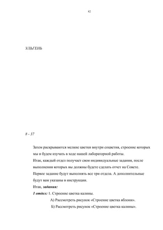 УЛЬГЕНЬ
8 - 37
Затем раскрываются мелкие цветки внутри соцветия, строение которых
мы и будем изучать в ходе нашей лабораторной работы.
Итак, каждый отдел получает свои индивидуальные задания, после
выполнения которых вы должны будете сделать отчет на Совете.
Первое задание будут выполнять все три отдела. А дополнительные
будут вам указаны в инструкции.
Итак, задания:
1 отдел: 1. Строение цветка калины.
А) Рассмотреть рисунок «Строение цветка яблони».
Б) Рассмотреть рисунок «Строение цветка калины».
82
 