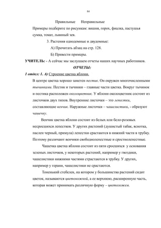 Правильные Неправильные
Примеры подберите по рисункам: вишня, горох, фиалка, пастушья
сумка, томат, львиный зев.
3. Растения однодомные и двудомные:
А) Прочитать абзац на стр. 128.
Б) Привести примеры.
УЧИТЕЛЬ: - А сейчас мы заслушаем отчеты наших научных работников.
ОТЧЕТЫ:
1 отдел: 1. А) Строение цветка яблони.
В центре цветка хорошо заметен пестик. Он окружен многочисленными
тычинками. Пестик и тычинки – главные части цветка. Вокруг тычинок
и пестика расположен околоцветник. У яблони околоцветник состоит из
листочков двух типов. Внутренние листочки – это лепестки,
составляющие венчик. Наружные листочки – чашелистики, - образуют
чашечку.
Венчик цветка яблони состоит из белых или бело-розовых
несросшихся лепестков. У других растений (душистый табак, яснотка,
паслен черный, примула) лепестки срастаются в нижний части в трубку.
Поэтому различают венчики свободнолепестные и сростнолепестные.
Чашечка цветка яблони состоит из пяти сросшихся у основания
зеленых листочков, у некоторых растений, например у гвоздики,
чашелистики нижними частями страстаются в трубку. У других,
например у герани, чашелистики не срастаются.
Тоненький стебелек, на котором у большинства растений сидит
цветок, называются цветоножкой, а ее верхнюю, расширенную часть,
которая может принимать различную форму – цветоложем.
84
 