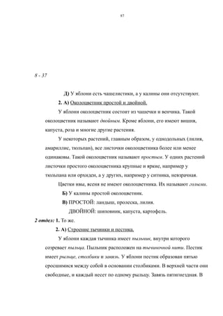 8 - 37
Д) У яблони есть чашелистики, а у калины они отсутствуют.
2. А) Околоцветник простой и двойной.
У яблони околоцветник состоит из чашечки и венчика. Такой
околоцветник называют двойным. Кроме яблони, его имеют вишня,
капуста, роза и многие другие растения.
У некоторых растений, главным образом, у однодольных (лилия,
амариллис, тюльпан), все листочки околоцветника более или менее
одинаковы. Такой околоцветник называют простым. У одних растений
листочки простого околоцветника крупные и яркие, например у
тюльпана или орхидеи, а у других, например у ситника, невзрачная.
Цветки ивы, ясеня не имеют околоцветника. Их называют голыми.
Б) У калины простой околоцветник.
В) ПРОСТОЙ: ландыш, пролеска, лилия.
ДВОЙНОЙ: шиповник, капуста, картофель.
2 отдел: 1. То же.
2. А) Строение тычинки и пестика.
У яблони каждая тычинка имеет пыльник, внутри которого
созревает пыльца. Пыльник расположен на тычиночной нити. Пестик
имеет рыльце, столбики и завязь. У яблони пестик образован пятью
сросшимися между собой в основании столбиками. В верхней части они
свободные, и каждый несет по одному рыльцу. Завязь пятигнездная. В
87
 