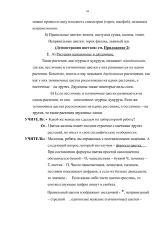 можно провести одну плоскость симметрии (горох, шалфей), называют
неправильными.
Б) Правильные цветки: вишня, пастушья сумка, калина, томат.
Неправильные цветки: горох фиалка, львиный зев.
(Демонстрация цветков: см. Приложение 2)
2. А) Растения однодомные и двудомные.
Такие растения, как огурцы и кукуруза, называют однодомными,
так как пестичные и тычиночные цветки у них развиваются на одном
растении. Коноплю, тополь и иву называют двудомными растениями, так
как у них тычиночные цветки расположены на одних растениях, а
пестичные – на других. Двудомны также некоторые виды осок.
Б) Если пестичные и тычиночные цветки развиваются на
одном растении, то оно – однодомное: огурцы, кукуруза. Если же
тычиночные цветки расположены на одних растениях, а пестичные – на
других, то такие растения двудомны: осоки.
УЧИТЕЛЬ: - Какой же вывод мы сделаем по лабораторной работе?
О: - Цветок калины имеет сходное строение с цветками других
растений, но имеет и свои специфические особенности.
УЧИТЕЛЬ: - Молодцы, ребята, вы справились с поставленными задачами. А
следующий вопрос, который мы изучим – формула цветка.
При составлении формулы цветка простой околоцветник
обозначается буквой – О, чашелистики – буквой Ч, тычинка –
Т, пестик – П. Число чашелистиков, лепестков, тычинок,
пестиков показывают цифрами, а если их больше двенадцати,
то значком - Если какие-либо части цветка срослись, то
соответствующие цифры пишут в скобках.
Правильный цветок изображают звездочкой - *, неправильный
– стрелкой , однополые мужские (тычиночные) цветки –
89
 