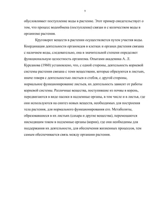 обусловливает поступление воды в растение. Этот пример свидетельствует о
том, что процесс водообмена (поступление) связан и с количеством воды в
организме растения.
Круговорот веществ в растении осуществляется путем участия воды.
Координация деятельности органоидов в клетках и органах растения связана
с наличием воды, следовательно, она в значительной степени определяет
функциональную целостность организма. Опытами академика А. Л.
Курсанова (1960) установлено, что, с одной стороны, деятельность корневой
системы растения связана с теми веществами, которые образуются в листьях,
иначе говоря с деятельностью листьев и стебля, с другой стороны,
нормальное функционирование листьев, их деятельность зависит от работы
корневой системы. Различные вещества, поступившие из почвы в корень,
передвигаются в виде пасоки в надземные органы, в том числе и в листья, где
они используются на синтез новых веществ, необходимых для построения
тела растения, для нормального функционирования его. Метаболиты,
образовавшиеся в их листьях (сахара и другие вещества), перемещаются
нисходящим током в подземные органы (корни), где они необходимы для
поддержания их деятельности, для обеспечения жизненных процессов, тем
самым обеспечивается связь между органами растения.
9
 
