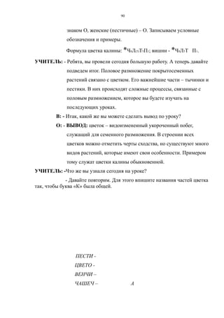 знаком О, женские (пестичные) – О. Записываем условные
обозначения и примеры.
Формула цветка калины: *Ч0Л(5)Т5П1; вишни - *Ч8Л5Т П1.
УЧИТЕЛЬ: - Ребята, вы провели сегодня большую работу. А теперь давайте
подведем итог. Половое размножение покрытосеменных
растений связано с цветком. Его важнейшие части – тычинки и
пестики. В них происходят сложные процессы, связанные с
половым размножением, которое вы будете изучать на
последующих уроках.
В: - Итак, какой же вы можете сделать вывод по уроку?
О: - ВЫВОД: цветок – видоизмененный укороченный побег,
служащий для семенного размножения. В строении всех
цветков можно отметить черты сходства, но существуют много
видов растений, которые имеют свои особенности. Примером
тому служат цветки калины обыкновенной.
УЧИТЕЛЬ: -Что же вы узнали сегодня на уроке?
- Давайте повторим. Для этого впишите названия частей цветка
так, чтобы буква «К» была общей.
ПЕСТИ -
ЦВЕТО -
ВЕНЧИ –
ЧАШЕЧ – А
90
 