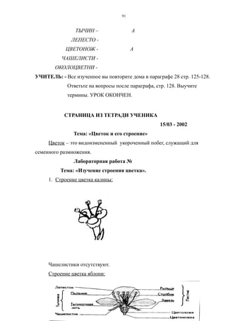ТЫЧИН – А
ЛЕПЕСТО -
ЦВЕТОНОЖ - А
ЧАШЕЛИСТИ -
ОКОЛОЦВЕТНИ -
УЧИТЕЛЬ: - Все изученное вы повторите дома в параграфе 28 стр. 125-128.
Ответьте на вопросы после параграфа, стр. 128. Выучите
термины. УРОК ОКОНЧЕН.
СТРАНИЦА ИЗ ТЕТРАДИ УЧЕНИКА
15/03 - 2002
Тема: «Цветок и его строение»
Цветок – это видоизмененный укороченный побег, служащий для
семенного размножения.
Лабораторная работа №
Тема: «Изучение строения цветка».
1. Строение цветка калины:
Чашелистики отсутствуют.
Строение цветка яблони:
91
 