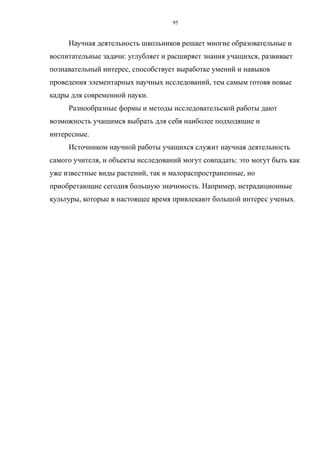 Научная деятельность школьников решает многие образовательные и
воспитательные задачи: углубляет и расширяет знания учащихся, развивает
познавательный интерес, способствует выработке умений и навыков
проведения элементарных научных исследований, тем самым готовя новые
кадры для современной науки.
Разнообразные формы и методы исследовательской работы дают
возможность учащимся выбрать для себя наиболее подходящие и
интересные.
Источником научной работы учащихся служит научная деятельность
самого учителя, и объекты исследований могут совпадать: это могут быть как
уже известные виды растений, так и малораспространенные, но
приобретающие сегодня большую значимость. Например, нетрадиционные
культуры, которые в настоящее время привлекают большой интерес ученых.
95
 