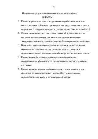 Полученные результаты позволяют сделать следующие
ВЫВОДЫ:
1. Калина хорошо адаптируется к условиям агробиостанции, о чем
свидетельствует ее быстрая приживаемость на суглинистых почвах и
вступление ее в период цветения и плодоношения (уже на третий год).
2. Листья калины содержат достаточно высокий процент воды, что
связано с молодым возрастом кустов, погодными условиями
экспериментальных лет, а также наличие близко расположенной реки.
3. Вода в листьях калины распределяется соответственно периодам
вегетации, то есть наличие достаточного количества воды в
«критические периоды» и при дальнейшем развитии плодов и семян.
4. Калина может быть рекомендована для выращивания на
агробиостанции Мичуринского государственного педагогического
института.
5. Калина является хорошим объектом для изучения в школе и для
внедрения ее на пришкольные участки. Полученные данные
использовались на уроке и во внеклассной работе.
96
 