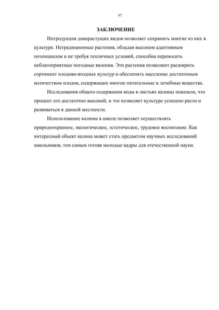 ЗАКЛЮЧЕНИЕ
Интродукция дикорастущих видов позволяет сохранить многие из них в
культуре. Нетрадиционные растения, обладая высоким адаптивным
потенциалом и не требуя тепличных условий, способна переносить
неблагоприятные погодные явления. Эти растения позволяют расширить
сортимент плодово-ягодных культур и обеспечить население достаточным
количеством плодов, содержащих многие питательные и лечебные вещества.
Исследования общего содержания воды в листьях калины показали, что
процент его достаточно высокий, и это позволяет культуре успешно расти и
развиваться в данной местности.
Использование калины в школе позволяет осуществлять
природоохранное, экологическое, эстетическое, трудовое воспитание. Как
интересный объект калина может стать предметом научных исследований
школьников, тем самым готовя молодые кадры для отечественной науки.
97
 