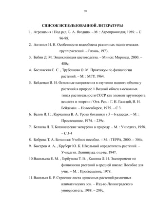 СПИСОК ИСПОЛЬЗОВАННОЙ ЛИТЕРАТУРЫ
1. Агрохимия / Под ред. Б. А. Ягодина. – М. : Агропромиздат, 1989. – С
96-98.
2. Антипов Н. И. Особенности водообмена различных экологических
групп растений. – Рязань, 1973.
3. Бабин Д. М. Энциклопедия цветоводства. – Минск: Миринда, 2000. –
480с.
4. Баславская С. С. , Трубецкова О. М. Практикум по физиологии
растений. – М. : МГУ, 1964.
5. Бейдеман И. Н. Основные направления в изучении водного обмена у
растений в природе // Водный обмен в основных
типах растительности СССР как элемент круговорота
веществ и энергии / Отв. Ред. : Г. И. Галазий, И. Н.
Бейдеман. – Новосибирск, 1975. – С 3.
6. Белов И. Г. , Корчагина В. А. Уроки ботаники в 5 – 6 классах. – М. :
Просвещение, 1974. – 239с.
7. Беляева Л. Т. Ботанические экскурсии в природу. – М. : Учпедгиз, 1958.
– С 3-4
8. Боброва Т. А. Ботаника: Учебное пособие. – М. : ТЕРРА, 2000. – 304с.
9. Быстров А. А. , Круберг Ю. К. Школьный определитель растений. –
Учпедгиз. Ленинград. отд-ие, 1947.
10.Васильева Е. М. , Горбунова Т. В. , Кашина Л. И. Эксперимент по
физиологии растений в средней школе: Пособие для
учит. – М. : Просвещение, 1978.
11.Васильев Б. Р. Строение листа древесных растений различных
климатических зон. – Изд-во Ленинградского
университета, 1988. – 208с.
98
 
