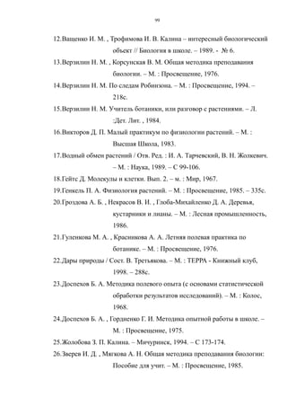 12.Ващенко И. М. , Трофимова И. В. Калина – интересный биологический
объект // Биология в школе. – 1989. - № 6.
13.Верзилин Н. М. , Корсунская В. М. Общая методика преподавания
биологии. – М. : Просвещение, 1976.
14.Верзилин Н. М. По следам Робинзона. – М. : Просвещение, 1994. –
218с.
15.Верзилин Н. М. Учитель ботаники, или разговор с растениями. – Л.
:Дет. Лит. , 1984.
16.Викторов Д. П. Малый практикум по физиологии растений. – М. :
Высшая Школа, 1983.
17.Водный обмен растений / Отв. Ред. : И. А. Тарчевский, В. Н. Жолкевич.
– М. : Наука, 1989. – С 99-106.
18.Гейтс Д. Молекулы и клетки. Вып. 2. – м. : Мир, 1967.
19.Генкель П. А. Физиология растений. – М. : Просвещение, 1985. – 335с.
20.Гроздова А. Б. , Некрасов В. И. , Глоба-Михайленко Д. А. Деревья,
кустарники и лианы. – М. : Лесная промышленность,
1986.
21.Гуленкова М. А. , Красникова А. А. Летняя полевая практика по
ботанике. – М. : Просвещение, 1976.
22.Дары природы / Сост. В. Третьякова. – М. : ТЕРРА - Книжный клуб,
1998. – 288с.
23.Доспехов Б. А. Методика полевого опыта (с основами статистической
обработки результатов исследований). – М. : Колос,
1968.
24.Доспехов Б. А. , Гордиенко Г. И. Методика опытной работы в школе. –
М. : Просвещение, 1975.
25.Жолобова З. П. Калина. – Мичуринск, 1994. – С 173-174.
26.Зверев И. Д. , Мягкова А. Н. Общая методика преподавания биологии:
Пособие для учит. – М. : Просвещение, 1985.
99
 