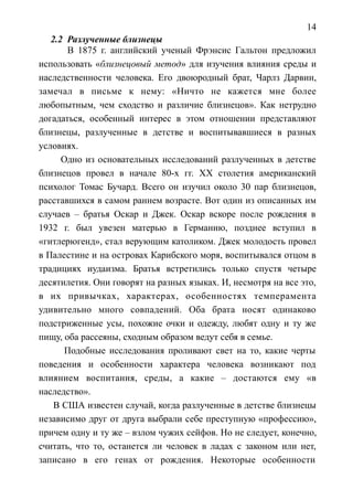 14
2.2 Разлученные близнецы
В 1875 г. английский ученый Фрэнсис Гальтон предложил
использовать «близнецовый метод» для изучения влияния среды и
наследственности человека. Его двоюродный брат, Чарлз Дарвин,
замечал в письме к нему: «Ничто не кажется мне более
любопытным, чем сходство и различие близнецов». Как нетрудно
догадаться, особенный интерес в этом отношении представляют
близнецы, разлученные в детстве и воспитывавшиеся в разных
условиях.
Одно из основательных исследований разлученных в детстве
близнецов провел в начале 80-х гг. ХХ столетия американский
психолог Томас Бучард. Всего он изучил около 30 пар близнецов,
расставшихся в самом раннем возрасте. Вот один из описанных им
случаев – братья Оскар и Джек. Оскар вскоре после рождения в
1932 г. был увезен матерью в Германию, позднее вступил в
«гитлерюгенд», стал верующим католиком. Джек молодость провел
в Палестине и на островах Карибского моря, воспитывался отцом в
традициях иудаизма. Братья встретились только спустя четыре
десятилетия. Они говорят на разных языках. И, несмотря на все это,
в их привычках, характерах, особенностях темперамента
удивительно много совпадений. Оба брата носят одинаково
подстриженные усы, похожие очки и одежду, любят одну и ту же
пищу, оба рассеяны, сходным образом ведут себя в семье.
Подобные исследования проливают свет на то, какие черты
поведения и особенности характера человека возникают под
влиянием воспитания, среды, а какие – достаются ему «в
наследство».
В США известен случай, когда разлученные в детстве близнецы
независимо друг от друга выбрали себе преступную «профессию»,
причем одну и ту же – взлом чужих сейфов. Но не следует, конечно,
считать, что то, останется ли человек в ладах с законом или нет,
записано в его генах от рождения. Некоторые особенности
 
