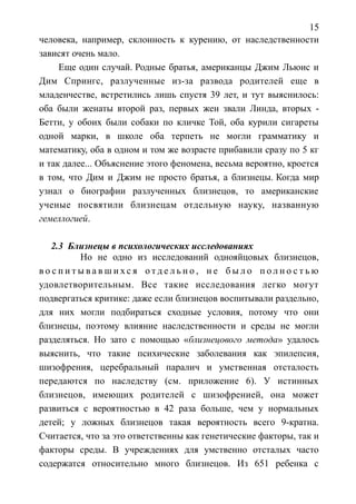 15
человека, например, склонность к курению, от наследственности
зависят очень мало.
Еще один случай. Родные братья, американцы Джим Льюис и
Дим Спрингс, разлученные из-за развода родителей еще в
младенчестве, встретились лишь спустя 39 лет, и тут выяснилось:
оба были женаты второй раз, первых жен звали Линда, вторых -
Бетти, у обоих были собаки по кличке Той, оба курили сигареты
одной марки, в школе оба терпеть не могли грамматику и
математику, оба в одном и том же возрасте прибавили сразу по 5 кг
и так далее... Объяснение этого феномена, весьма вероятно, кроется
в том, что Дим и Джим не просто братья, а близнецы. Когда мир
узнал о биографии разлученных близнецов, то американские
ученые посвятили близнецам отдельную науку, названную
гемеллогией.
2.3 Близнецы в психологических исследованиях
Но не одно из исследований однояйцовых близнецов,
в о с п и т ы в а в ш и х с я о т д е л ь н о , н е б ы л о п о л н о с т ь ю
удовлетворительным. Все такие исследования легко могут
подвергаться критике: даже если близнецов воспитывали раздельно,
для них могли подбираться сходные условия, потому что они
близнецы, поэтому влияние наследственности и среды не могли
разделяться. Но зато с помощью «близнецового метода» удалось
выяснить, что такие психические заболевания как эпилепсия,
шизофрения, церебральный паралич и умственная отсталость
передаются по наследству (см. приложение 6). У истинных
близнецов, имеющих родителей с шизофренией, она может
развиться с вероятностью в 42 раза больше, чем у нормальных
детей; у ложных близнецов такая вероятность всего 9-кратна.
Считается, что за это ответственны как генетические факторы, так и
факторы среды. В учреждениях для умственно отсталых часто
содержатся относительно много близнецов. Из 651 ребенка с
 