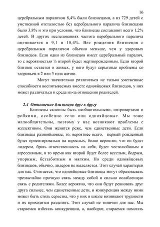 16
церебральным параличом 8,4% были близнецами, а из 729 детей с
умственной отсталостью без церебрального паралича близнецами
было 3,8% и это при условии, что близнецы составляют всего 1,2%
детей. В других исследованиях частота церебрального паралича
оценивается в 9,1 и 10,4%. Вес рождения близнецов с
церебральным параличом обычно меньше, чем у здоровых
близнецов. Если один из близнецов имеет церебральный паралич,
то с вероятностью ½ второй будет мертворожденным. Если второй
близнец остается в живых, у него будут серьезные проблемы со
здоровьем в 2 или 3 года жизни.
Могут значительно различаться не только умственные
способности воспитываемых вместе однояйцовых близнецов, у них
может различаться и среда из-за отношения родителей.
2.4 Отношение близнецов друг к другу
Близнецы склонны быть необщительными, интровертами и
робкими, особенно если они однояйцовые. Мы тоже
малообщительны, поэтому у нас возникают проблемы с
коллективом. Они женятся реже, чем единственные дети. Если
близнецы разнояйцовые, то, вероятнее всего, первый рожденный
будет ориентироваться на взрослых, более вероятно, что он будет
лидером, брать ответственность на себя, будет честолюбивым и
агрессивным, в то время как второй будет более веселым, бодрым,
упорным, беззаботным и мягким. Но среди однояйцовых
близнецов, обычно, лидеров не выделяется. Этот случай характерен
для нас. Считается, что однояйцовые близнецы могут образовывать
чрезвычайно прочную связь между собой и сильно ослабленную
связь с родителями. Более вероятно, что они будут ревновать друг
друга сильнее, чем единственные дети, и конкуренция между ними
может быть столь серьезна, что у них в школе возникают трудности
и их приходится разделять. Этот случай не типичен для нас. Мы
стараемся избегать конкуренции, а, наоборот, стараемся помогать
 