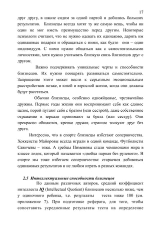17
друг другу, в школе сидим за одной партой и добились больших
результатов. Близнецы всегда хотят ту же самую вещь, чтобы ни
один не мог иметь преимущество перед другим. Некоторые
психологи считают, что не нужно одевать их одинаково, дарить им
одинаковые подарки и обращаться с ними, как будто они – один
индивидуум. С ними нужно общаться как с самостоятельными
личностями, хотя нужно учитывать близкую связь близнецов друг с
другом.
Важно подчеркивать уникальные черты и способности
близнецов. Их нужно поощрять развиваться самостоятельно.
Запрещение этого может вести к серьезным эмоциональным
расстройствам позже, в юной и взрослой жизни, когда они должны
будут расстаться.
Обычно близнецы, особенно однояйцовые, чрезвычайно
дружны. Первые годы жизни они воспринимают себя как единое
целое, порой путают себя с братом (или сестрой), даже собственное
отражение в зеркале принимают за брата (или сестру). Они
прекрасно общаются, крепко дружат, страшно тоскуют друг без
друга.
Интересно, что в спорте близнецы избегают соперничества.
Хоккеисты Майоровы всегда играли в одной команде. Футболисты
Савичевы – тоже. А гребцы Пименовы стали чемпионами мира в
классе лодок, который называется «двойка парная без рулевого». В
спорте мы тоже избегаем соперничества: стараемся добиваться
одинаковых результатов и не любим играть в разных командах.
2.5 Интеллектуальные способности близнецов
По данным различных авторов, средний коэффициент
интеллекта IQ (Intellectual Quotient) близнецов несколько ниже, чем
у одиночного ребенка, т.е. результаты теста ниже 100 (см.
приложение 7). При подготовке реферата, для того, чтобы
сопоставить усредненные результаты теста на определение
 