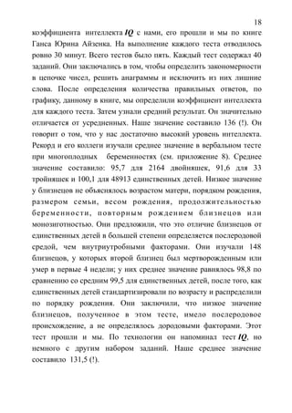 18
коэффициента интеллекта IQ с нами, его прошли и мы по книге
Ганса Юрина Айзенка. На выполнение каждого теста отводилось
ровно 30 минут. Всего тестов было пять. Каждый тест содержал 40
заданий. Они заключались в том, чтобы определить закономерности
в цепочке чисел, решить анаграммы и исключить из них лишние
слова. После определения количества правильных ответов, по
графику, данному в книге, мы определили коэффициент интеллекта
для каждого теста. Затем узнали средний результат. Он значительно
отличается от усредненных. Наше значение составило 136 (!). Он
говорит о том, что у нас достаточно высокий уровень интеллекта.
Рекорд и его коллеги изучали среднее значение в вербальном тесте
при многоплодных беременностях (см. приложение 8). Среднее
значение составило: 95,7 для 2164 двойняшек, 91,6 для 33
тройняшек и 100,1 для 48913 единственных детей. Низкое значение
у близнецов не объяснялось возрастом матери, порядком рождения,
размером семьи, весом рождения, продолжительностью
беременности, повторным рождением близнецов или
монозиготностью. Они предложили, что это отличие близнецов от
единственных детей в большей степени определяется послеродовой
средой, чем внутриутробными факторами. Они изучали 148
близнецов, у которых второй близнец был мертворожденным или
умер в первые 4 недели; у них среднее значение равнялось 98,8 по
сравнению со средним 99,5 для единственных детей, после того, как
единственных детей стандартизировали по возрасту и распределили
по порядку рождения. Они заключили, что низкое значение
близнецов, полученное в этом тесте, имело послеродовое
происхождение, а не определялось дородовыми факторами. Этот
тест прошли и мы. По технологии он напоминал тест IQ, но
немного с другим набором заданий. Наше среднее значение
составило 131,5 (!).
 