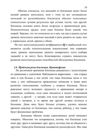 19
Обычно считается, что меньший из близнецов имеет более
низкий уровень интеллекта, хотя с этим не все соглашаются:
меньший из разнояйцовых близнецов обычно показывает
относительно лучшие результаты при устных тестах, чем другой.
Близнецы склонны иметь более незрелую и примитивную речь.
Психологически трудно, если один близнец более умный, чем
второй. Хорошо, что это относится не к нам, так как в нашем случае
уровень интеллекта довольно высокий и речь развита не хуже, чем
у нормальных детей, причем у обоих.
Но тест интеллектуального коэффициента IQ и вербальный тест
являются сугубо относительными показателями: они отражают
лишь уровень выполнения данного конкретного теста (набора
заданий) и не могут быть безоговорочно служить показателем
развития интеллектуальных способностей обследуемых близнецов.
2.6 Проблема речи близнецов. Криптофазия
По различным причинам близнецы рождаются с недостатками
по сравнению с одиночкой. Наблюдается корреляция, – чем старше
мать и чем больше у нее детей, тем чаще близнецы малы и тем
чаще у них наблюдаются врожденные аномалии и выше риск
развития гипогликемии, особенно у второго близнеца. После
рождения могут возникать трудности в привыкании матери и
младенцев, особенно, если один находится в палате интенсивной
терапии, а другой – у матери, или если один может отправиться
домой с матерью, в то время как другой должен остаться в
больнице. Дома мать будет больше уставать, уделять меньше
времени каждому из близнецов, чем одному ребенку, у нее также
будут финансовые проблемы.
Близнецы обычно позже единственных детей начинают
говорить. Многими это оспаривается, потому что близнецы учат
язык друг друга и понимают друг друга, поэтому они не общаются с
другими. Такая речь близнецов называется криптофазией. Мы тоже
 