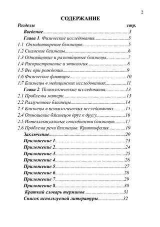 2
СОДЕРЖАНИЕСОДЕРЖАНИЕ
Разделы стр.
Введение.......................................................................3
Глава 1. Физические исследования............................5
1.1 Оплодотворение близнецов......................................5
1.2 Сиамские близнецы....................................................6
1.3 Однояйцовые и разнояйцовые близнецы..................7
1.4 Распространение и этиология.................................8
1.5 Вес при рождении.....................................................9
1.6 Физические факторы...............................................10
1.7 Близнецы в медицинских исследованиях.................11
Глава 2. Психологические исследования.................13
2.1 Проблемы матери....................................................13
2.2 Разлученные близнецы.............................................14
2.3 Близнецы в психологических исследованиях..........15
2.4 Отношение близнецов друг к другу........................16
2.5 Интеллектуальные способности близнецов.........17
2.6 Проблема речи близнецов. Криптофазия..............19
Заключение...............................................................20
Приложение 1..........................................................23
Приложение 2..........................................................24
Приложение 3..........................................................25
Приложение 4.........................................................26
Приложение 5.........................................................27
Приложение 6.........................................................28
Приложение 7.........................................................29
Приложение 8.........................................................30
Краткий словарь терминов................................31
Список используемой литературы.....................32
 