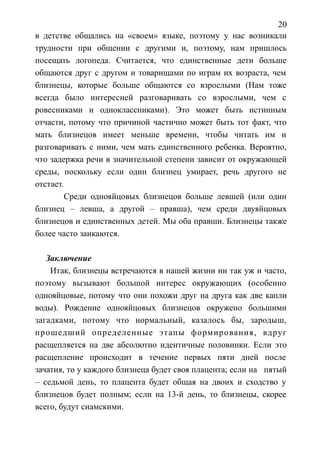 20
в детстве общались на «своем» языке, поэтому у нас возникали
трудности при общении с другими и, поэтому, нам пришлось
посещать логопеда. Считается, что единственные дети больше
общаются друг с другом и товарищами по играм их возраста, чем
близнецы, которые больше общаются со взрослыми (Нам тоже
всегда было интересней разговаривать со взрослыми, чем с
ровесниками и одноклассниками). Это может быть истинным
отчасти, потому что причиной частично может быть тот факт, что
мать близнецов имеет меньше времени, чтобы читать им и
разговаривать с ними, чем мать единственного ребенка. Вероятно,
что задержка речи в значительной степени зависит от окружающей
среды, поскольку если один близнец умирает, речь другого не
отстает.
Среди однояйцовых близнецов больше левшей (или один
близнец – левша, а другой – правша), чем среди двуяйцовых
близнецов и единственных детей. Мы оба правши. Близнецы также
более часто заикаются.
Заключение
Итак, близнецы встречаются в нашей жизни ни так уж и часто,
поэтому вызывают большой интерес окружающих (особенно
однояйцовые, потому что они похожи друг на друга как две капли
воды). Рождение однояйцовых близнецов окружено большими
загадками, потому что нормальный, казалось бы, зародыш,
прошедший определенные этапы формирования, вдруг
расщепляется на две абсолютно идентичные половинки. Если это
расщепление происходит в течение первых пяти дней после
зачатия, то у каждого близнеца будет своя плацента; если на пятый
– седьмой день, то плацента будет общая на двоих и сходство у
близнецов будет полным; если на 13-й день, то близнецы, скорее
всего, будут сиамскими.
 