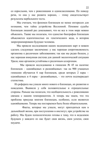 22
со взрослыми, чем с ровесниками и одноклассниками. По поводу
речи, то она у нас развита хорошо, – этому свидетельствует
результаты вербального теста.
Мы считаем, что феномен близнецов не менее интересен для
познания, чем тайна устройства Вселенной. Похожие судьбы
близнецов лишний раз доказывают, что не все в этом мире можно
объяснить. Также мы полагаем, что единство биографии близнецов
объясняется идентичностью их генетического кода, в котором
запрограммировано будущее человека.
Мы провели исследования наших медицинских карт и можем
сделать следующее заключение: у нас хорошая сопротивляемость
организма к различным заболеваниям; так как мы редко болеем, у
нас хорошая иммунная система для данной экологической ситуации
Урала; наш организм устойчивы к различным аллергенам.
Мы провели исследования в гимназии № 45 на наличие
близнецов – однояйцовых и разнояйцовых: так на 900 учащихся
гимназии обучаются 6 пар близнецов, среди которых 2 пары –
однояйцовых и 4 пары – разнояйцовых, – это почти подтверждает
статистика.
Из реферата мы узнали много нового о близнецах, их развитии и
поведении. Выявили у себя положительные и отрицательные
стороны. Раньше мы полагали, что необщительность с ровесниками
связана с нашим темпераментом. А теперь мы знаем, что эта
проблема присуща многим близнецам, особенно, если являются
однояйцовыми. Теперь мы постараемся быть более общительными.
Факты, которые мы узнали, могут пригодиться нам в
дальнейшей жизни, при поступлении в институт, при устройстве на
работу. Мы будем психологически готовы к тому, что в недалеком
будущем у каждого из нас будет своя жизнь, свои успехи, свои
неудачи.
 