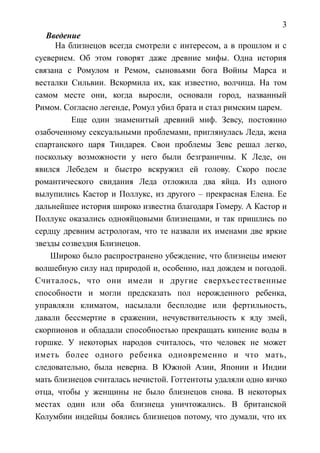 3
Введение
На близнецов всегда смотрели с интересом, а в прошлом и с
суеверием. Об этом говорят даже древние мифы. Одна история
связана с Ромулом и Ремом, сыновьями бога Войны Марса и
весталки Сильвии. Вскормила их, как известно, волчица. На том
самом месте они, когда выросли, основали город, названный
Римом. Согласно легенде, Ромул убил брата и стал римским царем.
Еще один знаменитый древний миф. Зевсу, постоянно
озабоченному сексуальными проблемами, приглянулась Леда, жена
спартанского царя Тиндарея. Свои проблемы Зевс решал легко,
поскольку возможности у него были безграничны. К Леде, он
явился Лебедем и быстро вскружил ей голову. Скоро после
романтического свидания Леда отложила два яйца. Из одного
вылупились Кастор и Поллукс, из другого – прекрасная Елена. Ее
дальнейшее история широко известна благодаря Гомеру. А Кастор и
Поллукс оказались однояйцовыми близнецами, и так пришлись по
сердцу древним астрологам, что те назвали их именами две яркие
звезды созвездия Близнецов.
Широко было распространено убеждение, что близнецы имеют
волшебную силу над природой и, особенно, над дождем и погодой.
Считалось, что они имели и другие сверхъестественные
способности и могли предсказать пол нерожденного ребенка,
управляли климатом, насылали бесплодие или фертильность,
давали бессмертие в сражении, нечувствительность к яду змей,
скорпионов и обладали способностью прекращать кипение воды в
горшке. У некоторых народов считалось, что человек не может
иметь более одного ребенка одновременно и что мать,
следовательно, была неверна. В Южной Азии, Японии и Индии
мать близнецов считалась нечистой. Готтентоты удаляли одно яичко
отца, чтобы у женщины не было близнецов снова. В некоторых
местах один или оба близнеца уничтожались. В британской
Колумбии индейцы боялись близнецов потому, что думали, что их
 