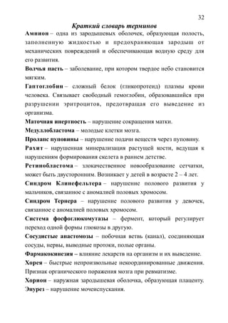32
Краткий словарь терминов
Амнион – одна из зародышевых оболочек, образующая полость,
заполненную жидкостью и предохраняющая зародыш от
механических повреждений и обеспечивающая водную среду для
его развития.
Волчья пасть – заболевание, при котором твердое небо становится
мягким.
Гаптоглобин – сложный белок (гликопротеид) плазмы крови
человека. Связывает свободный гемоглобин, образовавшийся при
разрушении эритроцитов, предотвращая его выведение из
организма.
Маточная инертность – нарушение сокращения матки.
Медуллобластома – молодые клетки мозга.
Пролапс пуповины – нарушение подачи веществ через пуповину.
Рахит – нарушенная минерализация растущей кости, ведущая к
нарушениям формирования скелета в раннем детстве.
Ретинобластома – злокачественное новообразование сетчатки,
может быть двусторонним. Возникает у детей в возрасте 2 – 4 лет.
Синдром Клинефельтера – нарушение полового развития у
мальчиков, связанное с аномалией половых хромосом.
Синдром Тернера – нарушение полового развития у девочек,
связанное с аномалией половых хромосом.
Система фосфоглюкомутазы – фермент, который регулирует
переход одной формы глюкозы в другую.
Сосудистые анастомозы – побочная ветвь (канал), соединяющая
сосуды, нервы, выводные протоки, полые органы.
Фармакокинезия – влияние лекарств на организм и их выведение.
Хорея – быстрые непроизвольные некоординированные движения.
Признак органического поражения мозга при ревматизме.
Хорион – наружная зародышевая оболочка, образующая плаценту.
Энурез – нарушение мочеиспускания.
 