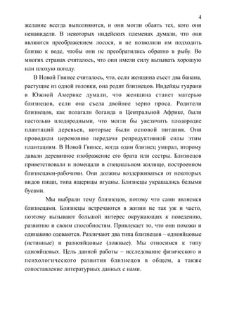 4
желание всегда выполняются, и они могли обаять тех, кого они
ненавидели. В некоторых индейских племенах думали, что они
являются преображением лосося, и не позволяли им подходить
близко к воде, чтобы они не преобратились обратно в рыбу. Во
многих странах считалось, что они имели силу вызывать хорошую
или плохую погоду.
В Новой Гвинее считалось, что, если женщина съест два банана,
растущие из одной головки, она родит близнецов. Индейцы гуарани
в Южной Америке думали, что женщина станет матерью
близнецов, если она съела двойное зерно проса. Родители
близнецов, как полагали боганда в Центральной Африке, были
настолько плодородными, что могли бы увеличить плодородие
плантаций деревьев, которые были основой питания. Они
проводили церемонию передачи репродуктивной силы этим
плантациям. В Новой Гвинее, когда один близнец умирал, второму
давали деревянное изображение его брата или сестры. Близнецов
приветствовали и помещали в специальном жилище, построенном
близнецами-рабочими. Они должны воздерживаться от некоторых
видов пищи, типа ящерицы игуаны. Близнецы украшались белыми
бусами.
Мы выбрали тему близнецов, потому что сами являемся
близнецами. Близнецы встречаются в жизни не так уж и часто,
поэтому вызывают большой интерес окружающих к поведению,
развитию и своим способностям. Привлекает то, что они похожи и
одинаково одеваются. Различают два типа близнецов – однояйцовые
(истинные) и разнояйцовые (ложные). Мы относимся к типу
однояйцовых. Цель данной работы – исследование физического и
психологического развития близнецов в общем, а также
сопоставление литературных данных с нами.
 
