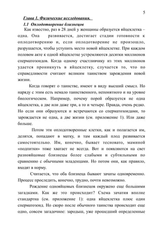 5
Глава 1. Физические исследования.
1.1 Оплодотворение близнецов
Как известно, раз в 28 дней у женщины образуется яйцеклетка –
одна. Она развивается, достигает стадии готовности к
оплодотворению и, если оплодотворение не произошло,
разрушается, чтобы уступить место новой яйцеклетке. При каждом
половом акте к одной яйцеклетке устремляются десятки миллионов
сперматозоидов. Когда одному счастливчику из этих миллионов
удается проникнуть в яйцеклетку, случается то, что по
справедливости считают великим таинством зарождения новой
жизни.
Когда говорят о таинстве, имеют в виду высший смысл. Но
наряду с этим есть немало таинственного, непонятного и на уровне
биологическом. Например, почему порой образуется не одна
яйцеклетка, а две или даже три, а то и четыре. Правда, очень редко.
Но если они образуются и встречаются со сперматозоидами, то
зарождается не одна, а две жизни (см. приложение 1). Или даже
больше.
Потом эти оплодотворенные клетки, как и полагается им,
делятся, попадают в матку, и там каждый плод развивается
самостоятельно. Им, конечно, бывает тесновато, маминой
«подпитки» тоже хватает не всегда. Вот и появляются на свет
разнояйцовые близнецы более слабыми и субтильными по
сравнению с обычными младенцами. Но потом они, как правило,
входят в норму.
Считается, что оба близнеца бывают зачаты одновременно.
Процесс проследить, конечно, трудно, почти невозможно.
Рождение однояйцовых близнецов окружено еще большими
загадками. Как же это происходит? Схема зачатия вполне
стандартна (см. приложение 1): одна яйцеклетка плюс один
сперматозоид. Но скоро после обычного таинства происходит еще
одно, совсем загадочное: зародыш, уже прошедший определенные
 