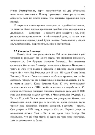 6
этапы формирования, вдруг расщепляется на две абсолютно
идентичные половинки. Почему происходит такое расщепление,
объяснить пока не может никто. Это таинство зарождения двух
жизней.
Если расщепление случилось в первые пять дней после зачатия,
то развитие обоих плодов происходит подобно тому, как оно идет у
двуяйцовых близнецов – у каждого своя плацента и т.д. Если
расщепление произошло на пятый – седьмой день, то плацента на
двоих одна и сходство у детей будет полным. Расщепление в нашем
случае произошло, скорее всего, именно в этот период.
1.2 Сиамские близнецы
Плохо, если плод расщепился на 13-й день: половинки уже
большие и занимают так много места, что начинают понемногу
сращиваться. Это будущие сиамские близнецы. Так называют
сросшихся близнецов благодаря знаменитым братьям Банкерам –
Чангу и Энгу (эти имена в переводе с тайского языка означают
«правый» и «левый»). Родились они 11 мая 1811 года в Сиаме (ныне
Таиланд). Тела их были соединены в области грудины, но спайка
оказалась гибкой, так что постепенно они научились сидеть, а к 12-
и годам и ходить. Когда братьям было 17 лет, американский
торговец отвез их в США, чтобы показывать в шоу-бизнесе. Со
своими гастролями сиамские близнецы объехали весь мир. В 1843
году они женились на двух сестрах. У Чанга родилось 10 детей, а у
Энга – 12 детей. За всю свою жизнь, как утверждали братья, они
поссорились лишь один раз, в детстве, во время купания, когда
одному вода показалась слишком холодной, а другому – теплой.
Они умерли в 1874 году, в возрасте 63-х лет. Первым умер, от
воспаления легких, Чанг – Энг в это время спал. Вскоре Энг
обнаружил, что его брат мертв, и через два часа тоже скончался,
хотя до этого ничем не болел.
 
