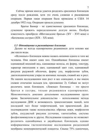 7
Сейчас врачам иногда удается разделять сросшихся близнецов
сразу после рождения, хотя это очень сложная и рискованная
операция. Первая такая операция была проведена в США 14
декабря 1952 году. Операция прошла успешно.
Братья Банкер – не единственные сросшиеся близнецы,
сумевшие прожить неразделенными долгую жизнь. Особую
известность приобрели «Шотландские братья» (XV – XVI века) и
«Богемские сестры» (XIX – XX века).
1.3 Однояйцовые и разнояйцовые близнецы
Далеко не всегда одновременно родившиеся дети похожи как
две капли воды.
«Истинных» близнецов можно назвать копиями одного и того же
человека. Они имеют один пол. Однояйцовые близнецы имеют
одинаковый внешний вид, одинаковые волосы, их форму, текстуру,
характер оволосения и цвет, одинаковый цвет глаз, одинаковый
рисунок радужной оболочки, форму уха, морфологию зубов,
дактилоскопические узоры на кончиках пальцев, схожий вес и рост.
По нашим исследованиям наш рост и вес совпадают, и мы имеем
схожие отпечатки пальцев (см. приложение 2). Собаки не могут
различить запах близнецов. «Ложные» близнецы – это просто
братья и сестры, только родившиеся одновременно.
Монозиготность доказана детальными исследованиями групп
крови. Заключительное доказательство – использование метода
исследования ДНК и возможность трансплантации тканей, хотя
последний тест более теоретический, чем практический. Для
подтверждения также использовались образцы кожи, морфология
зубов, сосудистый рисунок сетчатки, гаптоглобин, система
фосфоглюкомутазы и другое. Исследования плаценты не позволяет
различить однояйцовых и двуяйцовых близнецов, однако
информативны гистологические исследования разделенной
мембраны монохорионической плаценты. Свыше 75% одиночных,
 