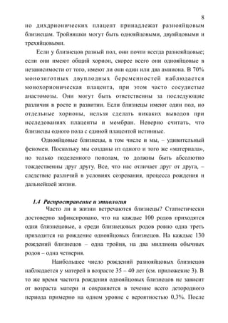 8
но дихдрионических плацент принадлежат разнояйцовым
близнецам. Тройняшки могут быть однояйцовыми, двуяйцовыми и
трехяйцовыми.
Если у близнецов разный пол, они почти всегда разнояйцовые;
если они имеют общий хорион, скорее всего они однояйцовые в
независимости от того, имеют ли они один или два амниона. В 70%
монозиготных двуплодных беременностей наблюдается
монохорионическая плацента, при этом часто сосудистые
анастомозы. Они могут быть ответственны за последующие
различия в росте и развитии. Если близнецы имеют один пол, но
отдельные хорионы, нельзя сделать никаких выводов при
исследованиях плаценты и мембран. Неверно считать, что
близнецы одного пола с единой плацентой истинные.
Однояйцовые близнецы, в том числе и мы, – удивительный
феномен. Поскольку мы созданы из одного и того же «материала»,
но только поделенного пополам, то должны быть абсолютно
тождественны друг другу. Все, что нас отличает друг от друга, –
следствие различий в условиях созревания, процесса рождения и
дальнейшей жизни.
1.4 Распространение и этиология
Часто ли в жизни встречаются близнецы? Статистически
достоверно зафиксировано, что на каждые 100 родов приходятся
одни близнецовые, а среди близнецовых родов ровно одна треть
приходится на рождение однояйцовых близнецов. На каждые 130
рождений близнецов – одна тройня, на два миллиона обычных
родов – одна четверня.
Наибольшее число рождений разнояйцовых близнецов
наблюдается у матерей в возрасте 35 – 40 лет (см. приложение 3). В
то же время частота рождения однояйцовых близнецов не зависит
от возраста матери и сохраняется в течение всего детородного
периода примерно на одном уровне с вероятностью 0,3%. После
 