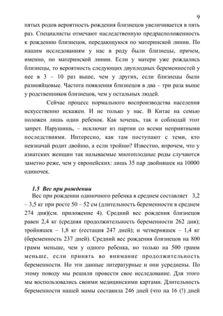 9
пятых родов вероятность рождения близнецов увеличивается в пять
раз. Специалисты отмечают наследственную предрасположенность
к рождению близнецов, передающуюся по материнской линии. По
нашим исследованиям у нас в роду были близнецы, причем,
именно, по материнской линии. Если у матери уже рождались
близнецы, то вероятность следующих двуплодных беременностей у
нее в 3 – 10 раз выше, чем у других, если близнецы были
разнояйцовые. Частота появления близнецов в два – три раза выше
у родственников близнецов, чем у остальных людей.
Сейчас процесс нормального воспроизводства населения
искусственно искажен. И не только у нас. В Китае на семью
положен лишь один ребенок. Как хочешь, так и соблюдай этот
запрет. Нарушишь, – исключат из партии со всеми неприятными
последствиями. Интересно, как там поступают с теми, кто
невзначай родит двойню, а если тройню? Известно, впрочем, что у
азиатских женщин так называемые многоплодные роды случаются
заметно реже, чем у европейских: лишь 35 пар двойняшек на 10000
одиночек.
1.5 Вес при рождении
Вес при рождении одиночного ребенка в среднем составляет 3,2
– 3,5 кг при росте 50 – 52 см (длительность беременности в среднем
274 дня)(см. приложение 4). Средний вес рождения близнецов
равен 2,4 кг (средняя продолжительность беременности 262 дня);
тройняшек – 1,8 кг (гестация 247 дней); и четверняшек – 1,4 кг
(беременность 237 дней). Средний вес рождения близнецов на 800
грамм меньше, чем у одного ребенка, но только на 500 грамм
меньше, если принять во внимание продолжительность
беременности. Но эти данные литературные и они усреднены. По
этому поводу мы решили провести свое исследование. Для этого
мы воспользовались своими медицинскими картами. Длительность
беременности нашей мамы составила 246 дней (что на 16 (!) дней
 