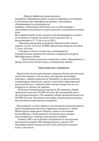 Процесс обработки осадка включает:
анаэробное сбраживание сырого осадка из первичных отстойников
в метантенках при термофильном режиме с дальнейшим
обезвоживанием на центрипрессах;
аэробная стабилизация избыточного ила в стабилизаторах с
дальнейшим уплотнением в илоуплотнителях и удалением на иловые
поля;
Весь обработанный осадок удаляется для обезвоживания и сушки в
естественных условиях на иловые поля площадью 262 га,
расположенные в 9 - 15 км к югу от БСА.
Проектная пропускная способность Бортнической станции
аэрации 1,8 млн. м3/сутки. В 2000г. фактическая нагрузка составила
1,3 млн. м3/сутки.
Стандарты очистки сточных вод устанавливаются
Государственным управлением экологии и природных ресурсов
Минэкоресурсов в Киеве.
Качественные показатели очищенных стоков, сбрасываемых в
Днепр, полностью соответствуют установленным нормам
Артезианские скважины
Практически на всех артезианских скважинах Киева качество воды
достаточно хорошее. Тем не менее, конструкция водозаборов
некоторых скважин (комплекс на Троещине и в других районах),
температурные показатели и другие технические характеристики
воды способствуют развитию сине-зеленых водорослей, но эти
водоросли не опасны для здоровья.
На балансе Киевводоканала находятся 303 скважины, общей
производительностью 434 000 м3/сутки. На сегодняшний день в
эксплуатации находятся 192 скважины, общей производительностью
240 000 м3/сутки. Постоянно и регулярно осуществляется контроль
качества воды на артезианских скважинах.
Как сообщают в отделе охраны и использования водных ресурсов и
недр Госуправления экологии и природных ресурсов в г. Киеве
Министерства экоресурсов Украины, одним из источников
водоснабжения г. Киева являются подземные воды, которые
эксплуатируются с помощью артезианских скважин.
В начале 2001 года на балансе предприятия по эксплуатации
артезианских скважин ГКО «Киевводоканал» имелось 369
артскважин общей мощностью 418 тысяч кубических метров в
сутки, в том числе:
 