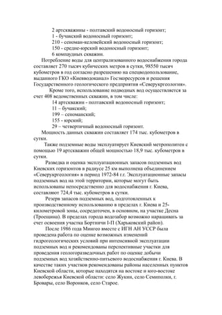 2 артскважины - полтавский водоносный горизонт;
1 - бучакский водоносный горизонт;
210 - сеноман-келовейский водоносный горизонт;
150 - средне-юрский водоносный горизонт;
6 компаудных скважин.
Потребление воды для централизованного водоснабжения города
составляет 270 тысяч кубических метров в сутки, 98550 тысяч
кубометров в год согласно разрешению на спецводопользование,
выданного ГКО «Киевводоканал» Госэкоресурсов и решения
Государственного геологического предприятия «Северукргеология».
Кроме того, использование подводных вод осуществляется за
счет 408 ведомственных скважин, в том числе:
14 артскважин - полтавский водоносный горизонт;
11 – бучакский;
199 – сеноманский;
155 - юрский;
29 – четвертичный водоносный горизонт.
Мощность данных скважин составляет 174 тыс. кубометров в
сутки.
Также подземные воды эксплуатирует Киевский метрополитен с
помощью 19 артскважин общей мощностью 18,9 тыс. кубометров в
сутки.
Разведка и оценка эксплуатационных запасов подземных вод
Киевских горизонтов в радиусе 25 км выполнена объединением
«Северукргеология» в период 1972-84 г.г. Эксплуатационные запасы
подземных вод на этой территории, которые могут быть
использованы непосредственно для водоснабжения г. Киева,
составляют 724,4 тыс. кубометров в сутки.
Резерв запасов подземных вод, подготовленных к
производственному использованию в пределах г. Киева и 25-
километровой зоны, сосредоточен, в основном, на участке Десна
(Троещина). В пределах города водозабор возможно наращивать за
счет освоения участка Бортничи I-П (Харьковский район).
После 1986 года Мингео вместе с ИГН АН УССР была
проведена работа по оценке возможных изменений
гидрогеологических условий при интенсивной эксплуатации
подземных вод и рекомендованы перспективные участки для
проведения геологоразведочных работ по оценке добычи
подземных вод хозяйственно-питьевого водоснабжения г. Киева. В
качестве таких участков рекомендованы районы населенных пунктов
Киевской области, которые находятся на востоке и юго-востоке
левобережья Киевской области: село Жукин, село Семиполки, г.
Бровары, село Воронков, село Старое.
 