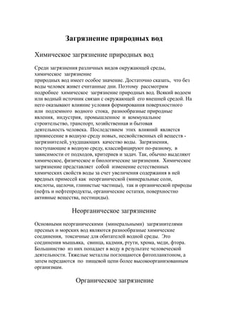 Загрязнение природных вод
Химическое загрязнение природных вод
Среди загрязнения различных видов окружающей среды,
химическое загрязнение
природных вод имеет особое значение. Достаточно сказать, что без
воды человек живет считанные дни. Поэтому рассмотрим
подробнее химическое загрязнение природных вод. Всякий водоем
или водный источник связан с окружающей его внешней средой. На
него оказывают влияние условия формирования поверхностного
или подземного водного стока, разнообразные природные
явления, индустрия, промышленное и коммунальное
строительство, транспорт, хозяйственная и бытовая
деятельность человека. Последствием этих влияний является
привнесение в водную среду новых, несвойственных ей веществ -
загрязнителей, ухудшающих качество воды. Загрязнения,
поступающие в водную среду, классифицируют по-разному, в
зависимости от подходов, критериев и задач. Так, обычно выделяют
химическое, физическое и биологические загрязнения. Химическое
загрязнение представляет собой изменение естественных
химических свойств воды за счет увеличения содержания в ней
вредных примесей как неорганической (минеральные соли,
кислоты, щелочи, глинистые частицы), так и органической природы
(нефть и нефтепродукты, органические остатки, поверхностно
активные вещества, пестициды).
Неорганическое загрязнение
Основными неорганическими (минеральными) загрязнителями
пресных и морских вод являются разнообразные химические
соединения, токсичные для обитателей водной среды. Это
соединения мышьяка, свинца, кадмия, ртути, хрома, меди, фтора.
Большинство из них попадает в воду в результате человеческой
деятельности. Тяжелые металлы поглощаются фитопланктоном, а
затем передаются по пищевой цепи более высокоорганизованным
организмам.
Органическое загрязнение
 