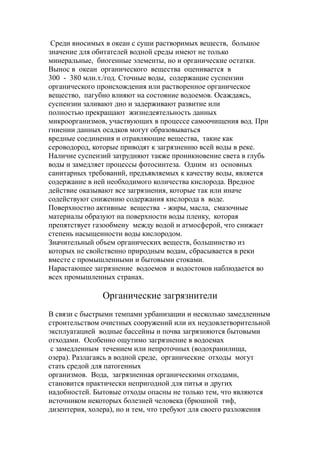 Среди вносимых в океан с суши растворимых веществ, большое
значение для обитателей водной среды имеют не только
минеральные, биогенные элементы, но и органические остатки.
Вынос в океан органического вещества оценивается в
300 - 380 млн.т./год. Сточные воды, содержащие суспензии
органического происхождения или растворенное органическое
вещество, пагубно влияют на состояние водоемов. Осаждаясь,
суспензии заливают дно и задерживают развитие или
полностью прекращают жизнедеятельность данных
микроорганизмов, участвующих в процессе самоочищения вод. При
гниении данных осадков могут образовываться
вредные соединения и отравляющие вещества, такие как
сероводород, которые приводят к загрязнению всей воды в реке.
Наличие суспензий затрудняют также проникновение света в глубь
воды и замедляет процессы фотосинтеза. Одним из основных
санитарных требований, предъявляемых к качеству воды, является
содержание в ней необходимого количества кислорода. Вредное
действие оказывают все загрязнения, которые так или иначе
содействуют снижению содержания кислорода в воде.
Поверхностно активные вещества - жиры, масла, смазочные
материалы образуют на поверхности воды пленку, которая
препятствует газообмену между водой и атмосферой, что снижает
степень насыщенности воды кислородом.
Значительный объем органических веществ, большинство из
которых не свойственно природным водам, сбрасывается в реки
вместе с промышленными и бытовыми стоками.
Нарастающее загрязнение водоемов и водостоков наблюдается во
всех промышленных странах.
Органические загрязнители
В связи с быстрыми темпами урбанизации и несколько замедленным
строительством очистных сооружений или их неудовлетворительной
эксплуатацией водные бассейны и почва загрязняются бытовыми
отходами. Особенно ощутимо загрязнение в водоемах
с замедленным течением или непроточных (водохранилища,
озера). Разлагаясь в водной среде, органические отходы могут
стать средой для патогенных
организмов. Вода, загрязненная органическими отходами,
становится практически непригодной для питья и других
надобностей. Бытовые отходы опасны не только тем, что являются
источником некоторых болезней человека (брюшной тиф,
дизентерия, холера), но и тем, что требуют для своего разложения
 