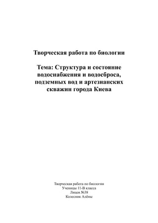 Творческая работа по биологии
Тема: Структура и состояние
водоснабжения и водосброса,
подземных вод и артезианских
скважин города Киева
Творческая работа по биологии
Ученицы 11-В класса
Лицея №38
Колесник Алёны
 