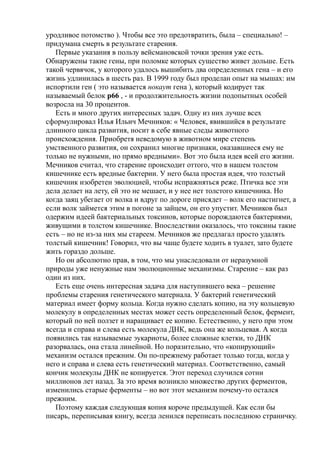 уродливое потомство ). Чтобы все это предотвратить, была – специально! –
придумана смерть в результате старения.
Первые указания в пользу вейсмановской точки зрения уже есть.
Обнаружены такие гены, при поломке которых существо живет дольше. Есть
такой червячок, у которого удалось вышибить два определенных гена – и его
жизнь удлинилась в шесть раз. В 1999 году был проделан опыт на мышах: им
испортили ген ( это называется нокаут гена ), который кодирует так
называемый белок р66 , - и продолжительность жизни подопытных особей
возросла на 30 процентов.
Есть и много других интересных задач. Одну из них лучше всех
сформулировал Илья Ильич Мечников: « Человек, явившийся в результате
длинного цикла развития, носит в себе явные следы животного
происхождения. Приобретя неведомую в животном мире степень
умственного развития, он сохранил многие признаки, оказавшиеся ему не
только не нужными, но прямо вредными». Вот это была идея всей его жизни.
Мечников считал, что старение происходит оттого, что в нашем толстом
кишечнике есть вредные бактерии. У него была простая идея, что толстый
кишечник изобретен эволюцией, чтобы испражняться реже. Птичка все эти
дела делает на лету, ей это не мешает, и у нее нет толстого кишечника. Но
когда заяц убегает от волка и вдруг по дороге присядет – волк его настигнет, а
если волк займется этим в погоне за зайцем, он его упустит. Мечников был
одержим идеей бактериальных токсинов, которые порождаются бактериями,
живущими в толстом кишечнике. Впоследствии оказалось, что токсины такие
есть – но не из-за них мы стареем. Мечников же предлагал просто удалять
толстый кишечник! Говорил, что вы чаще будете ходить в туалет, зато будете
жить гораздо дольше.
Но он абсолютно прав, в том, что мы унаследовали от неразумной
природы уже ненужные нам эволюционные механизмы. Старение – как раз
один из них.
Есть еще очень интересная задача для наступившего века – решение
проблемы старения генетического материала. У бактерий генетический
материал имеет форму кольца. Когда нужно сделать копию, на эту кольцевую
молекулу в определенных местах может сесть определенный белок, фермент,
который по ней ползет и наращивает ее копию. Естественно, у него при этом
всегда и справа и слева есть молекула ДНК, ведь она же кольцевая. А когда
появились так называемые эукариоты, более сложные клетки, то ДНК
разорвалась, она стала линейной. Но поразительно, что «копирующий»
механизм остался прежним. Он по-прежнему работает только тогда, когда у
него и справа и слева есть генетический материал. Соответственно, самый
кончик молекулы ДНК не копируется. Этот переход случился сотни
миллионов лет назад. За это время возникло множество других ферментов,
изменились старые ферменты – но вот этот механизм почему-то остался
прежним.
Поэтому каждая следующая копия короче предыдущей. Как если бы
писарь, переписывая книгу, всегда ленился переписать последнюю страничку.
 