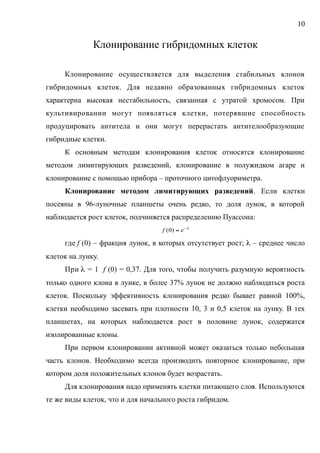 Клонирование гибридомных клеток
Клонирование осуществляется для выделения стабильных клонов
гибридомных клеток. Для недавно образованных гибридомных клеток
характерна высокая нестабильность, связанная с утратой хромосом. При
культивировании могут появляться клетки, потерявшие способность
продуцировать антитела и они могут перерастать антителообразующие
гибридные клетки.
К основным методам клонирования клеток относятся клонирование
методом лимитирующих разведений, клонирование в полужидком агаре и
клонирование с помощью прибора – проточного цитофлуориметра.
Клонирование методом лимитирующих разведений. Если клетки
посеяны в 96-луночные планшеты очень редко, то доля лунок, в которой
наблюдается рост клеток, подчиняется распределению Пуассона:

 ef )0(
где f (0) – фракция лунок, в которых отсутствует рост;  – среднее число
клеток на лунку.
При  = 1 f (0) = 0,37. Для того, чтобы получить разумную вероятность
только одного клона в лунке, в более 37% лунок не должно наблюдаться роста
клеток. Поскольку эффективность клонирования редко бывает равной 100%,
клетки необходимо засевать при плотности 10, 3 и 0,5 клеток на лунку. В тех
планшетах, на которых наблюдается рост в половине лунок, содержатся
изолированные клоны.
При первом клонировании активной может оказаться только небольшая
часть клонов. Необходимо всегда производить повторное клонирование, при
котором доля положительных клонов будет возрастать.
Для клонирования надо применять клетки питающего слоя. Используются
те же виды клеток, что и для начального роста гибридом.
10
 