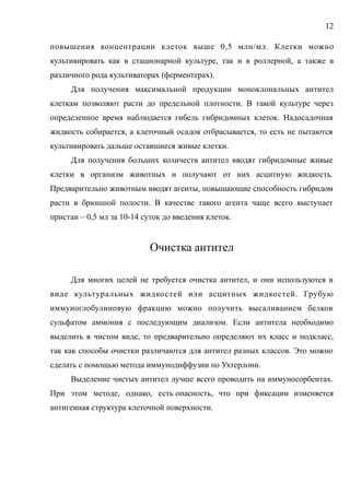 повышения концентрации клеток выше 0,5 млн/мл. Клетки можно
культивировать как в стационарной культуре, так и в роллерной, а также в
различного рода культиваторах (ферментерах).
Для получения максимальной продукции моноклональных антител
клеткам позволяют расти до предельной плотности. В такой культуре через
определенное время наблюдается гибель гибридомных клеток. Надосадочная
жидкость собирается, а клеточный осадок отбрасывается, то есть не пытаются
культивировать дальше оставшиеся живые клетки.
Для получения больших количеств антител вводят гибридомные живые
клетки в организм животных и получают от них асцитную жидкость.
Предварительно животным вводят агенты, повышающие способность гибридом
расти в брюшной полости. В качестве такого агента чаще всего выступает
пристан – 0,5 мл за 10-14 суток до введения клеток.
Очистка антител
Для многих целей не требуется очистка антител, и они используются в
виде культуральных жидкостей или асцитных жидкостей. Грубую
иммуноглобулиновую фракцию можно получить высаливанием белков
сульфатом аммония с последующим диализом. Если антитела необходимо
выделить в чистом виде, то предварительно определяют их класс и подкласс,
так как способы очистки различаются для антител разных классов. Это можно
сделать с помощью метода иммунодиффузии по Ухтерлони.
Выделение чистых антител лучше всего проводить на иммуносорбентах.
При этом методе, однако, есть опасность, что при фиксации изменяется
антигенная структура клеточной поверхности.
12
 