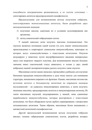 способность неограниченно размножаться, а от клеток селезенки –
синтезировать антитела предопределенной специфичности.
Предпосылками для возникновения метода получения гибридом,
синтезирующих моноклональные антитела, были разработки двух
методологических подходов:
1) получение миелом, адаптация их к условиям культивирования вне
организма;
2) метод соматической гибридизации клеток.
У мышей довольно легко получить миеломы (плазмацитомы). Эти
опухоли являются потомками одной клетки (то есть имеют моноклональное
происхождение) и секретируют уникальные иммуноглобулины, некоторые из
которых могут взаимодействовать с известными антигенами. Опухоли
индуцируют у животных путем внутрибрюшинного введения минеральных
масел или инертного твердого пластика. Для возникновения миелом большое
значение имеет генетический статус животного, и только у двух линий
инбредных мышей экспериментаторам удалось получить такие опухоли.
Миеломные клетки мыши оказались чрезвычайно удобными для изучения
биохимии продукции иммуноглобулинов и дали очень многое для понимания
структуры, механизмов секреции и их функции. Однако, миеломная система как
источник антител к большинству антигенов не оправдала надежды
исследователей – не удавалось иммунизировать животных, а затем получить
мышиные миеломы, продуцирующие антитела к иммунизирующие антигену. Из
тысяч миеломных опухолей, индуцированных у мышей, лишь единичные
вырабатывали иммуноглобулины, которые реагировали с известными
антигенами, что было обнаружено путем грубого скринирования с множеством
потенциальных антигенов. Таким образом, миеломные белки оказывались с
неизвестной антигенной специфичностью.
Другой предпосылкой возникновения метода получения гибридом
явилась техника гибридизации соматических клеток, разработка которых
3
 