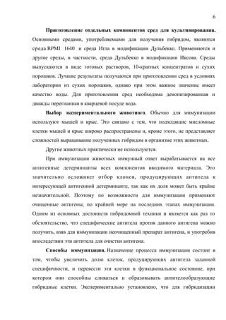 Приготовление отдельных компонентов сред для культивирования.
Основными средами, употребляемыми для получения гибридом, являются
среда RPMI 1640 и среда Игла в модификации Дульбекко. Применяются и
другие среды, в частности, среда Дульбекко в модификации Иксова. Среды
выпускаются в виде готовых растворов, 10-кратных концентратов и сухих
порошков. Лучшие результаты получаются при приготовлении сред в условиях
лаборатории из сухих порошков, однако при этом важное значение имеет
качество воды. Для приготовления сред необходима деионизированная и
дважды перегнанная в кварцевой посуде вода.
Выбор экспериментального животного. Обычно для иммунизации
используют мышей и крыс. Это связано с тем, что подходящие миеломные
клетки мышей и крыс широко распространены и, кроме этого, не представляет
сложностей выращивание полученных гибридом в организме этих животных.
Другие животных практически не используются.
При иммунизации животных иммунный ответ вырабатывается на все
антигенные детерминанты всех компонентов вводимого материала. Это
значительно осложняет отбор клонов, продуцирующих антитела к
интересующей антигенной детерминанте, так как их доля может быть крайне
незначительной. Поэтому по возможности для иммунизации применяют
очищенные антигены, по крайней мере на последних этапах иммунизации.
Одним из основных достоинств гибридомной техники и является как раз то
обстоятельство, что специфические антитела против данного антигена можно
получить, взяв для иммунизации неочищенный препарат антигена, и употребив
впоследствии эти антитела для очистки антигена.
Способы иммунизации. Назначение процесса иммунизации состоит в
том, чтобы увеличить долю клеток, продуцирующих антитела заданной
специфичности, и перевести эти клетки в функциональное состояние, при
котором они способны сливаться и образовывать антителообразующие
гибридные клетки. Экспериментально установлено, что для гибридизации
6
 